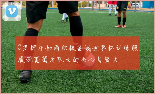 C罗挥汗如雨积极备战世界杯训练照展现葡萄牙队长的决心与努力