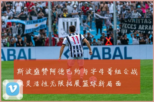 斯波盛赞阿德巴约与字母哥组合战术灵活性无限拓展篮球新局面