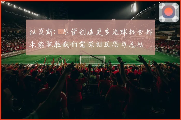 拉莫斯：尽管创造更多进球机会却未能取胜我们需深刻反思与总结