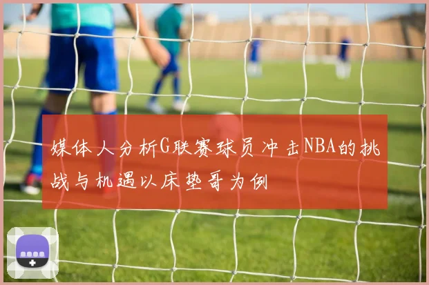 媒体人分析G联赛球员冲击NBA的挑战与机遇以床垫哥为例