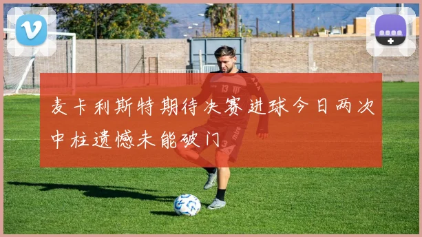 麦卡利斯特期待决赛进球今日两次中柱遗憾未能破门