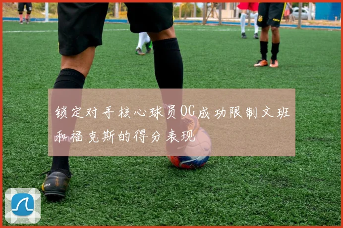 锁定对手核心球员OG成功限制文班和福克斯的得分表现