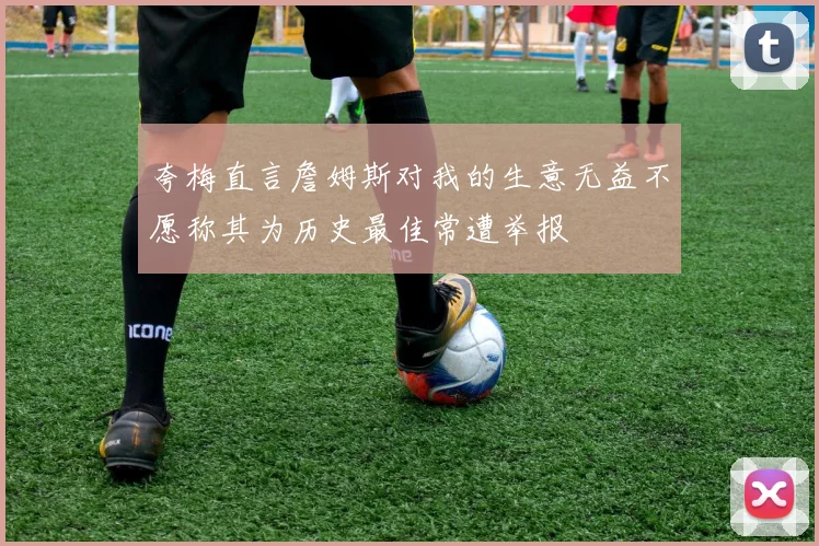 夸梅直言詹姆斯对我的生意无益不愿称其为历史最佳常遭举报