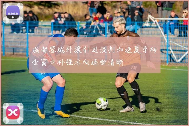成都蓉城外援引进谈判加速夏季转会窗口补强方向逐渐清晰