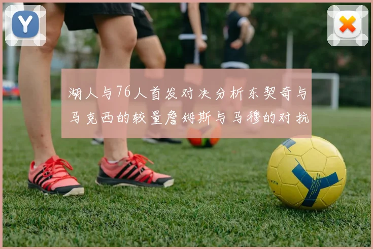 湖人与76人首发对决分析东契奇与马克西的较量詹姆斯与马穆的对抗大帝与凯斯勒的比拼