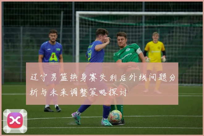 辽宁男篮热身赛失利后外线问题分析与未来调整策略探讨