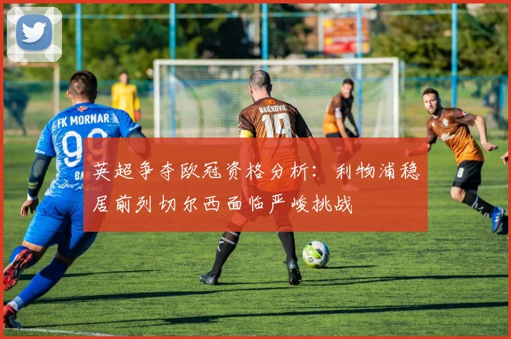 英超争夺欧冠资格分析：利物浦稳居前列切尔西面临严峻挑战