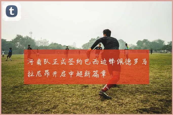 河南队正式签约巴西边锋佩德罗马拉尼昂开启中超新篇章