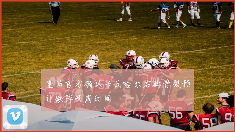皇马官方确认卡瓦哈尔右脚骨裂预计缺阵两周时间