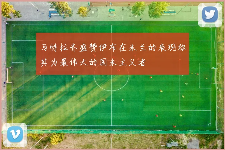 马特拉齐盛赞伊布在米兰的表现称其为最伟大的国米主义者