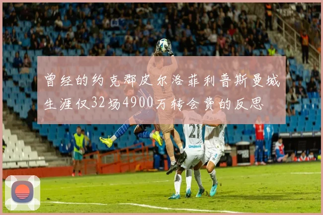 曾经的约克郡皮尔洛菲利普斯曼城生涯仅32场4900万转会费的反思
