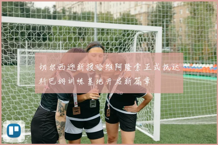 切尔西迎新援哈维阿隆索正式抵达科巴姆训练基地开启新篇章