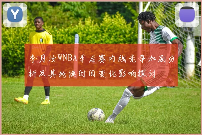 李月汝WNBA季后赛内线竞争加剧分析及其轮换时间变化影响探讨