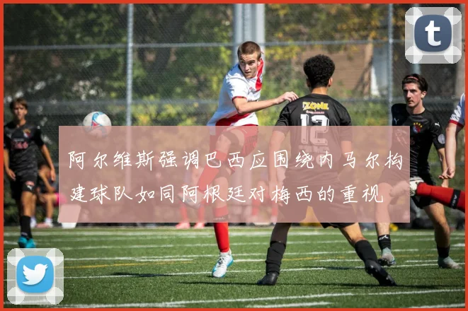 阿尔维斯强调巴西应围绕内马尔构建球队如同阿根廷对梅西的重视