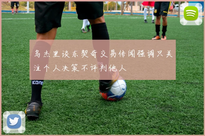 乌杰里谈东契奇交易传闻强调只关注个人决策不评判他人