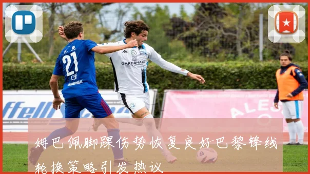 姆巴佩脚踝伤势恢复良好巴黎锋线轮换策略引发热议