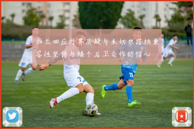 加兰回应外界质疑与米切尔搭档兼容性坚持与矮个后卫合作的信心