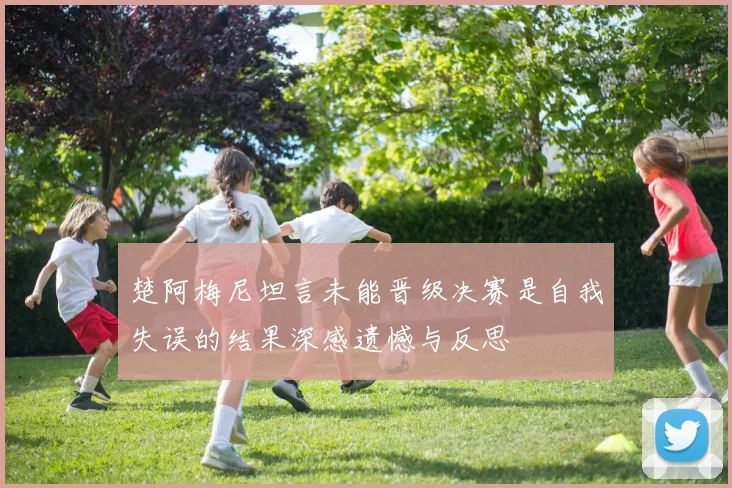 楚阿梅尼坦言未能晋级决赛是自我失误的结果深感遗憾与反思