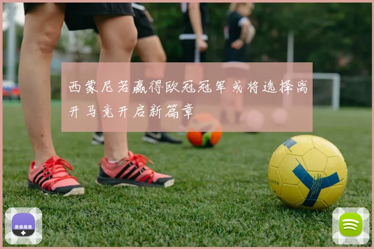 西蒙尼若赢得欧冠冠军或将选择离开马竞开启新篇章