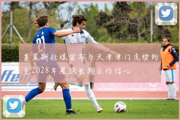 基莱斯社媒宣布与天津津门虎续约至2028年展现长期合作信心