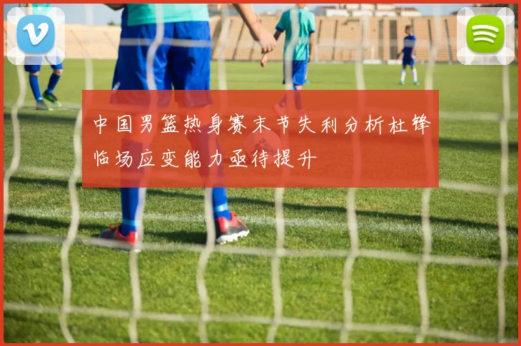 中国男篮热身赛末节失利分析杜锋临场应变能力亟待提升