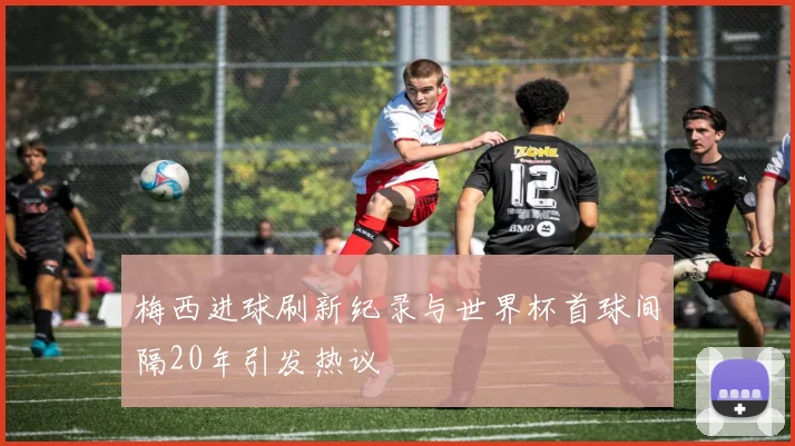 梅西进球刷新纪录与世界杯首球间隔20年引发热议