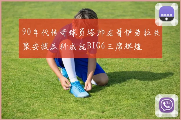 90年代传奇球员塔帅龙哥伊劳拉共聚安提瓜科成就BIG6三席辉煌