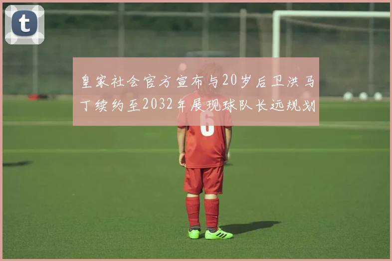 皇家社会官方宣布与20岁后卫洪马丁续约至2032年展现球队长远规划