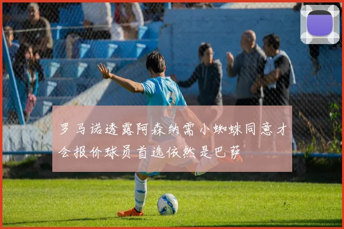 罗马诺透露阿森纳需小蜘蛛同意才会报价球员首选依然是巴萨
